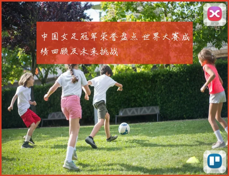 中国女足冠军荣誉盘点 世界大赛成绩回顾及未来挑战