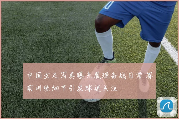 中国女足写真曝光展现备战日常 赛前训练细节引发球迷关注