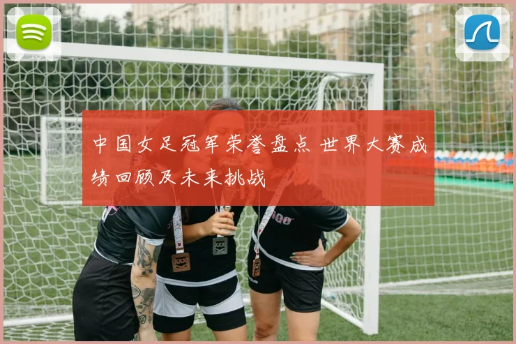 中国女足冠军荣誉盘点 世界大赛成绩回顾及未来挑战